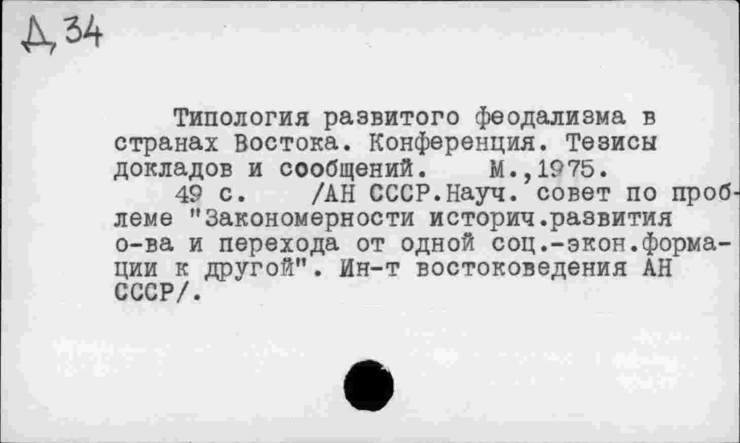 ﻿№
Типология развитого феодализма в странах Востока. Конференция. Тезисы докладов и сообщений. М.,1975.
49 с. /АН СССР.Науч, совет по проб леме "Закономерности историч.развития о-ва и перехода от одной соц.-экон.формации к другой". Ин-т востоковедения АН СССР/.